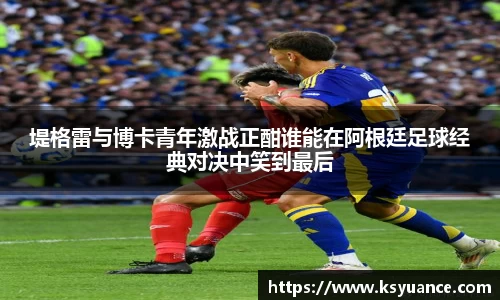 堤格雷与博卡青年激战正酣谁能在阿根廷足球经典对决中笑到最后