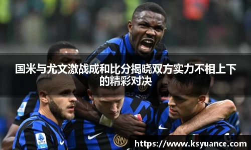 国米与尤文激战成和比分揭晓双方实力不相上下的精彩对决